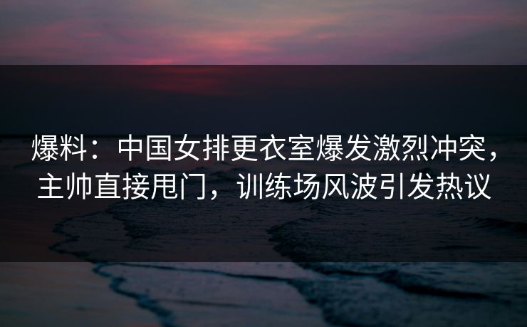 爆料:中国女排更衣室爆发激烈冲突,主帅直接甩门,训练场风波引发热议
