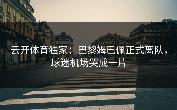云开体育独家：巴黎姆巴佩正式离队，球迷机场哭成一片