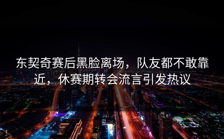 东契奇赛后黑脸离场，队友都不敢靠近，休赛期转会流言引发热议