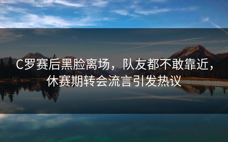 C罗赛后黑脸离场，队友都不敢靠近，休赛期转会流言引发热议