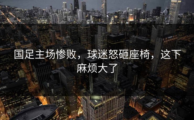 国足主场惨败，球迷怒砸座椅，这下麻烦大了