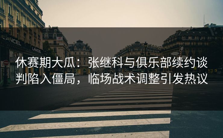 休赛期大瓜：张继科与俱乐部续约谈判陷入僵局，临场战术调整引发热议