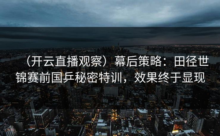 （开云直播观察）幕后策略：田径世锦赛前国乒秘密特训，效果终于显现