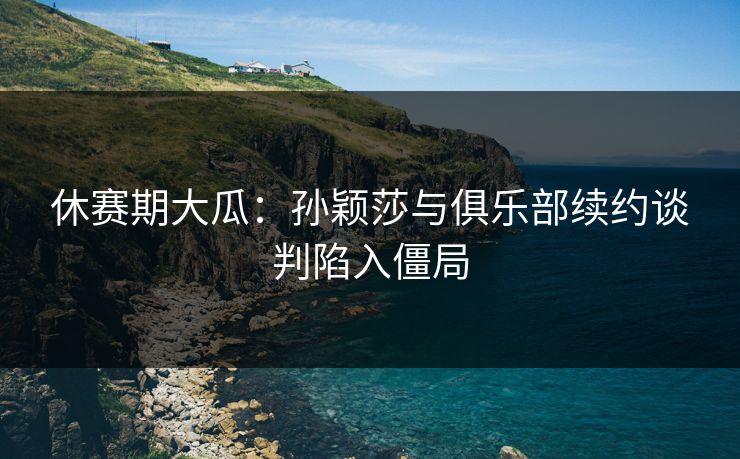 休赛期大瓜：孙颖莎与俱乐部续约谈判陷入僵局