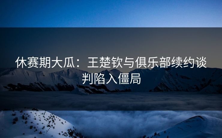 休赛期大瓜:王楚钦与俱乐部续约谈判陷入僵局