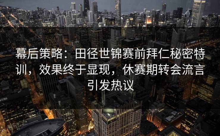 幕后策略：田径世锦赛前拜仁秘密特训，效果终于显现，休赛期转会流言引发热议