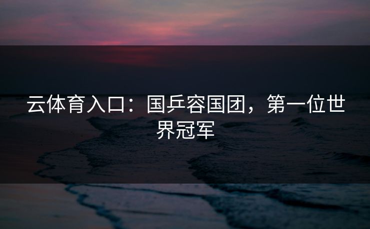 云体育入口：国乒容国团，第一位世界冠军