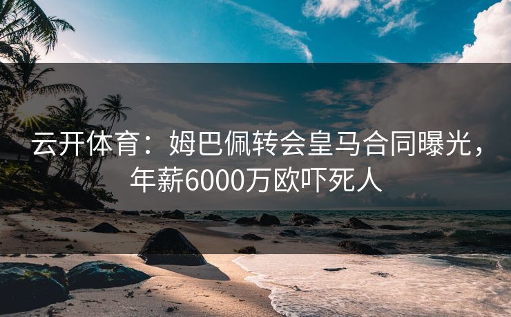 云开体育：姆巴佩转会皇马合同曝光，年薪6000万欧吓死人