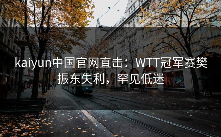 kaiyun中国官网直击：WTT冠军赛樊振东失利，罕见低迷