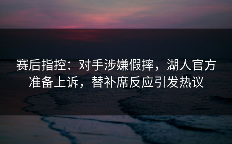 赛后指控：对手涉嫌假摔，湖人官方准备上诉，替补席反应引发热议