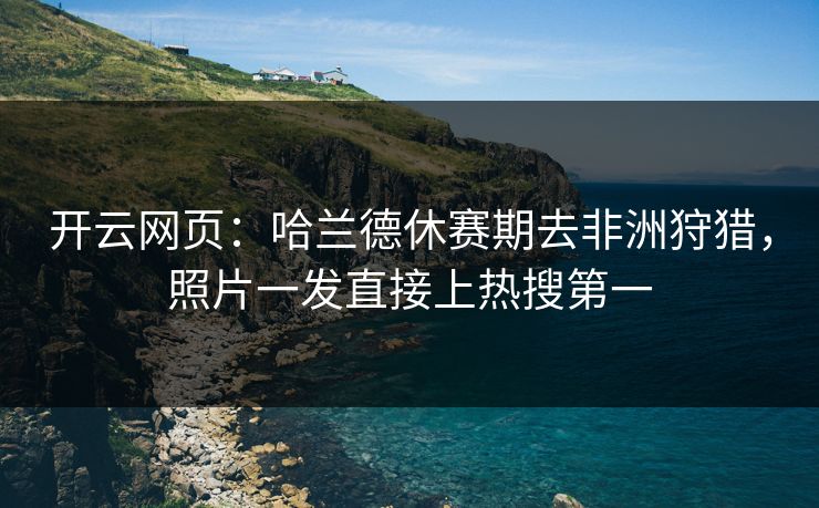 开云网页：哈兰德休赛期去非洲狩猎，照片一发直接上热搜第一