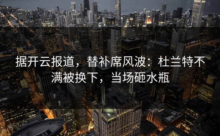 据开云报道，替补席风波：杜兰特不满被换下，当场砸水瓶