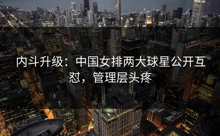 内斗升级：中国女排两大球星公开互怼，管理层头疼