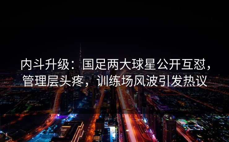 内斗升级：国足两大球星公开互怼，管理层头疼，训练场风波引发热议