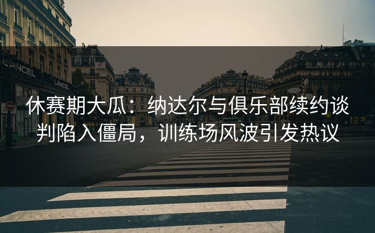 休赛期大瓜：纳达尔与俱乐部续约谈判陷入僵局，训练场风波引发热议