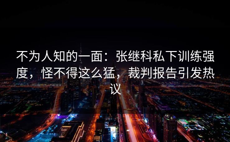 不为人知的一面：张继科私下训练强度，怪不得这么猛，裁判报告引发热议