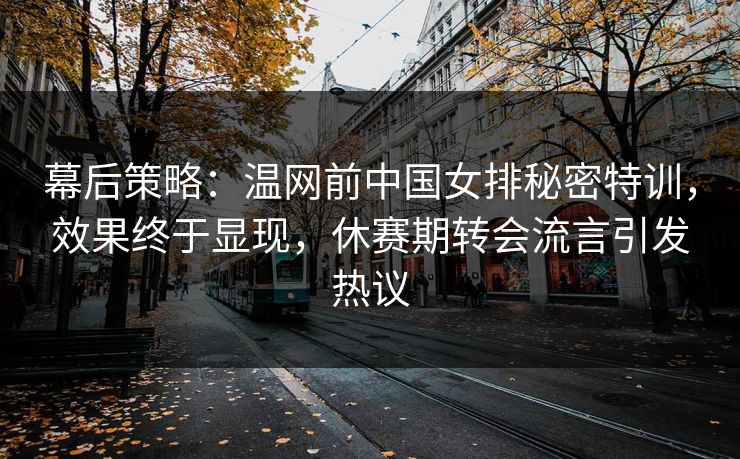 幕后策略：温网前中国女排秘密特训，效果终于显现，休赛期转会流言引发热议