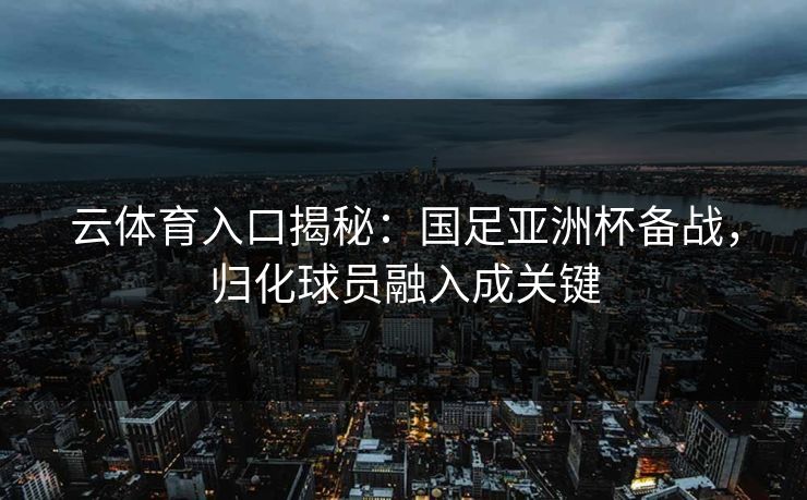 云体育入口揭秘：国足亚洲杯备战，归化球员融入成关键