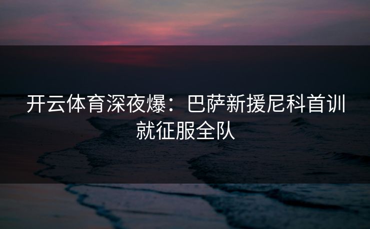 开云体育深夜爆：巴萨新援尼科首训就征服全队