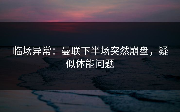 临场异常：曼联下半场突然崩盘，疑似体能问题
