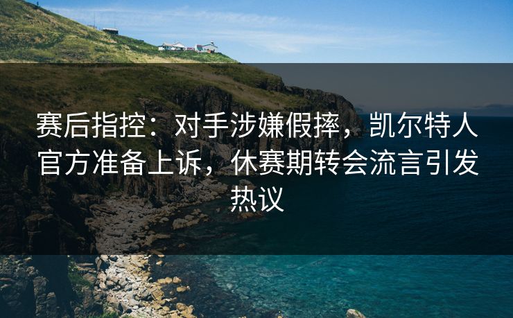 赛后指控：对手涉嫌假摔，凯尔特人官方准备上诉，休赛期转会流言引发热议