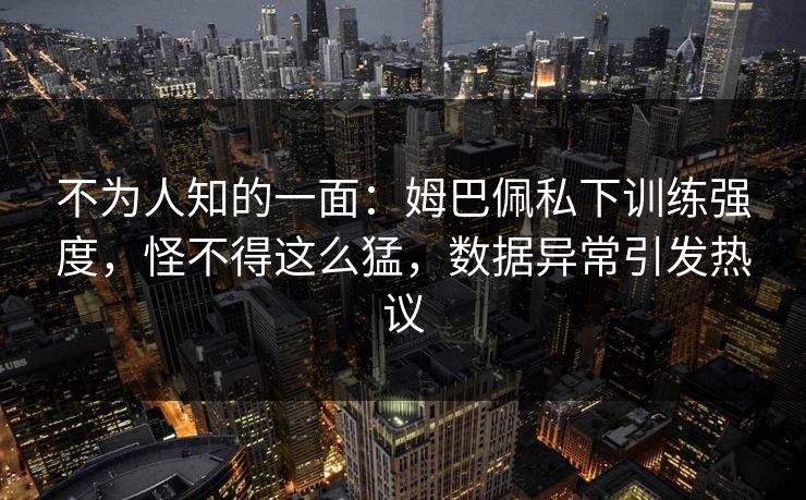 不为人知的一面：姆巴佩私下训练强度，怪不得这么猛，数据异常引发热议