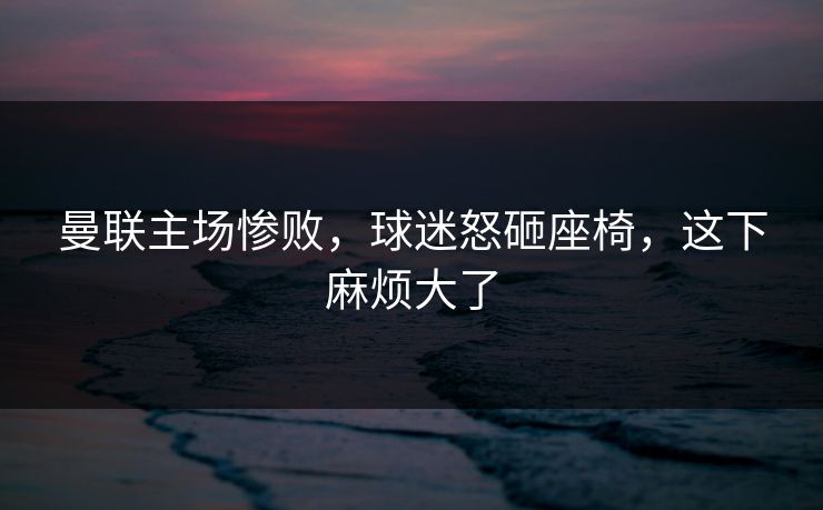 曼联主场惨败，球迷怒砸座椅，这下麻烦大了