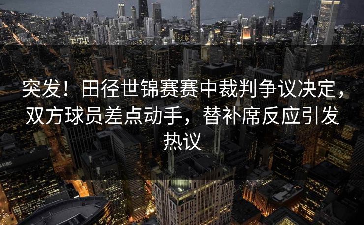 突发！田径世锦赛赛中裁判争议决定，双方球员差点动手，替补席反应引发热议  第1张