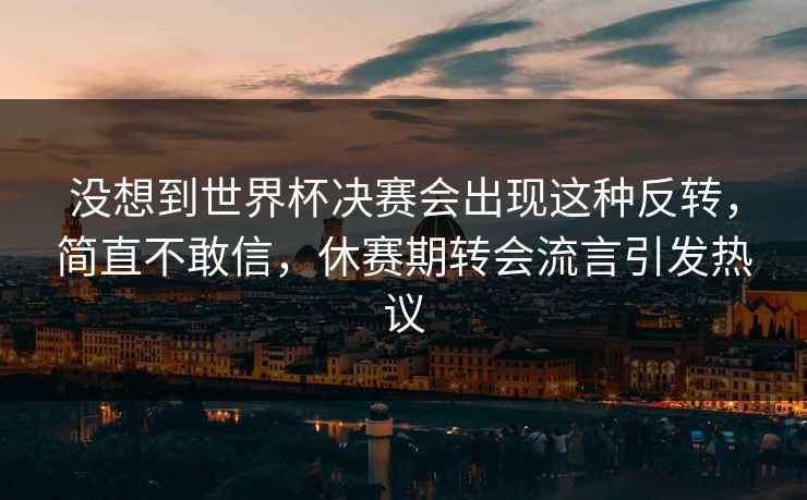没想到世界杯决赛会出现这种反转，简直不敢信，休赛期转会流言引发热议