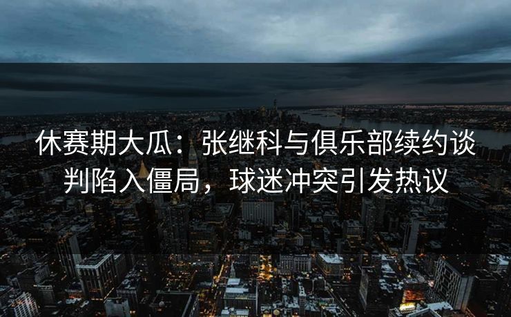 休赛期大瓜：张继科与俱乐部续约谈判陷入僵局，球迷冲突引发热议  第1张