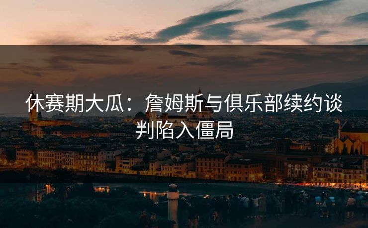 休赛期大瓜：詹姆斯与俱乐部续约谈判陷入僵局
