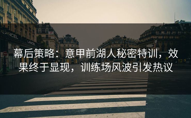 幕后策略：意甲前湖人秘密特训，效果终于显现，训练场风波引发热议  第1张