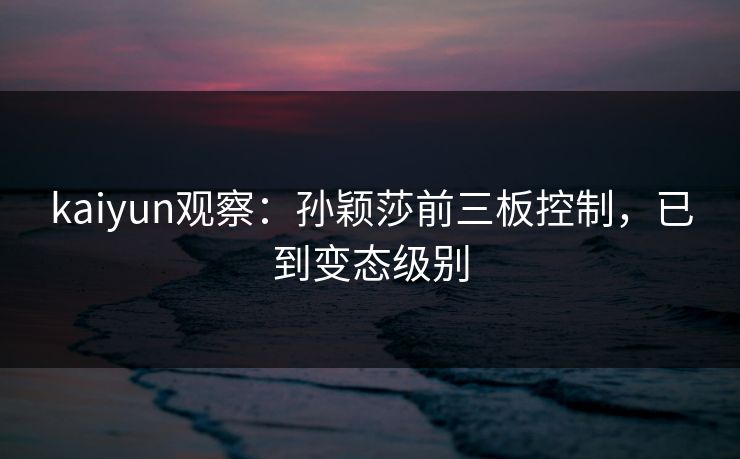 kaiyun观察：孙颖莎前三板控制，已到变态级别