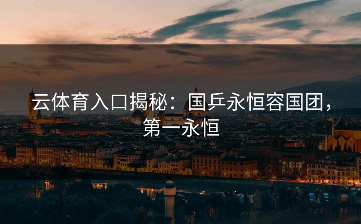 云体育入口揭秘：国乒永恒容国团，第一永恒