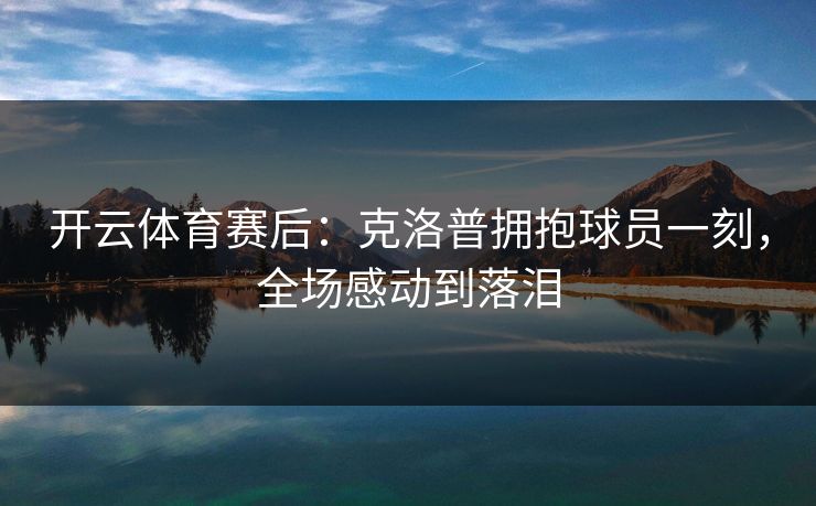 开云体育赛后：克洛普拥抱球员一刻，全场感动到落泪