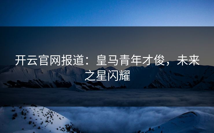 开云官网报道：皇马青年才俊，未来之星闪耀