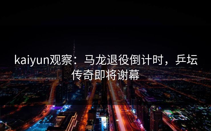 kaiyun观察：马龙退役倒计时，乒坛传奇即将谢幕